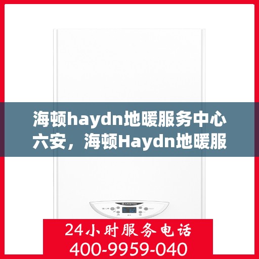 海顿haydn地暖服务中心六安，海顿Haydn地暖服务中心落户六安，专业维修与安装一站式服务