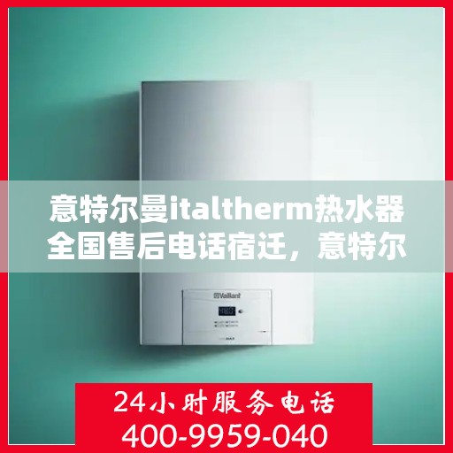 意特尔曼italtherm热水器全国售后电话宿迁，意特尔曼italtherm热水器宿迁售后专线，专业级的维修与贴心服务体验