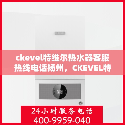ckevel特维尔热水器客服热线电话扬州，CKEVEL特维尔热水器扬州客服热线电话及维修服务指南
