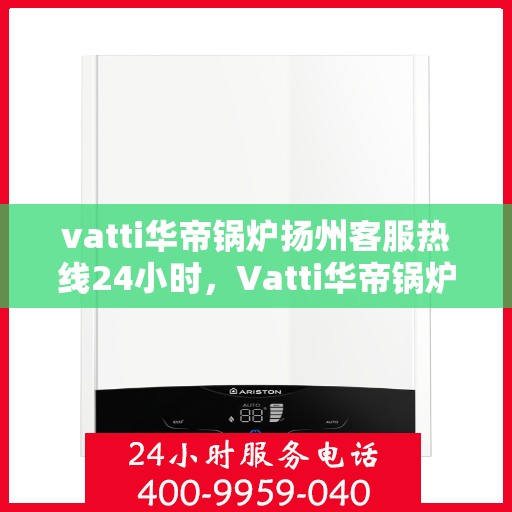 vatti华帝锅炉扬州客服热线24小时，Vatti华帝锅炉扬州客服热线全天候服务，贴心关怀每一刻