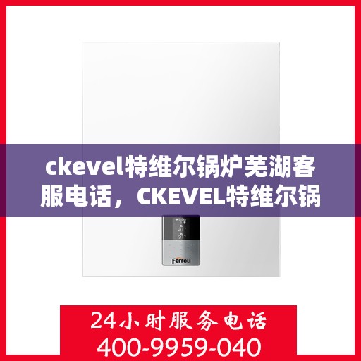 ckevel特维尔锅炉芜湖客服电话，CKEVEL特维尔锅炉芜湖客服热线及咨询服务中心