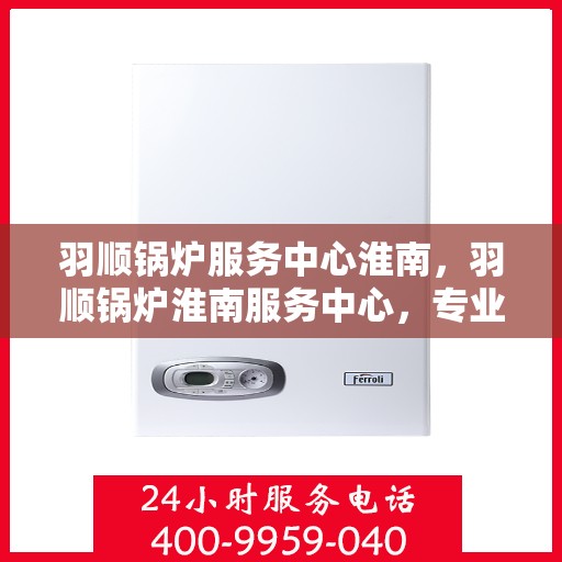 羽顺锅炉服务中心淮南，羽顺锅炉淮南服务中心，专业品质，服务无忧
