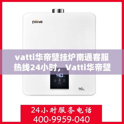 vatti华帝壁挂炉南通客服热线24小时，Vatti华帝壁挂炉南通客服热线全天候服务，温暖守护您的居家生活
