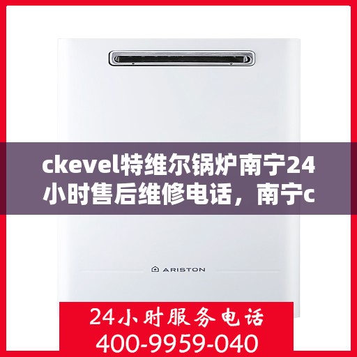 ckevel特维尔锅炉南宁24小时售后维修电话，南宁ckevel特维尔锅炉全天候售后维修服务热线