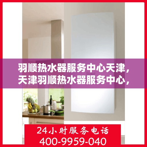 羽顺热水器服务中心天津，天津羽顺热水器服务中心，专业维修与保养一站式解决