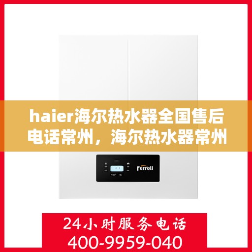 haier海尔热水器全国售后电话常州，海尔热水器常州售后服务中心电话及维修服务指南