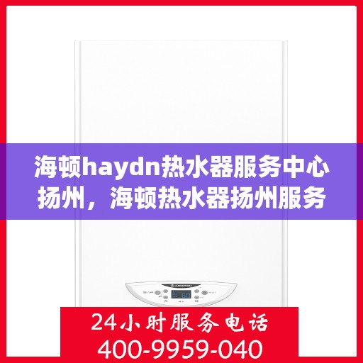 海顿haydn热水器服务中心扬州，海顿热水器扬州服务中心，专业维修与保养一站式解决