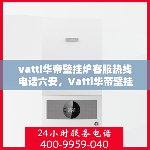 vatti华帝壁挂炉客服热线电话六安，Vatti华帝壁挂炉六安客服热线电话全攻略