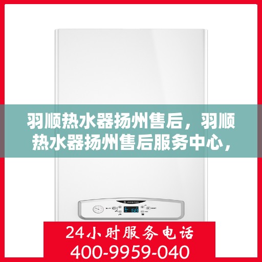 羽顺热水器扬州售后，羽顺热水器扬州售后服务中心，专业维修与贴心服务