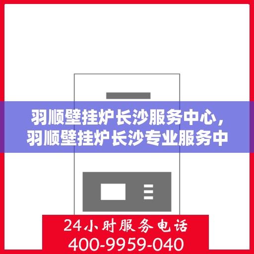 羽顺壁挂炉长沙服务中心，羽顺壁挂炉长沙专业服务中心，专注服务，温暖万家