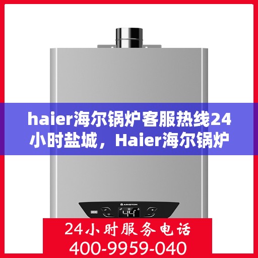 haier海尔锅炉客服热线24小时盐城，Haier海尔锅炉盐城客服热线全天候服务，专业解答您的锅炉问题