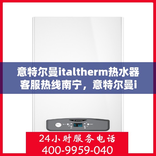 意特尔曼italtherm热水器客服热线南宁，意特尔曼italtherm热水器南宁客服热线专业服务与解答