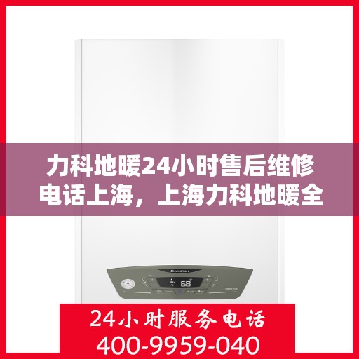 力科地暖24小时售后维修电话上海，上海力科地暖全天候售后维修服务热线