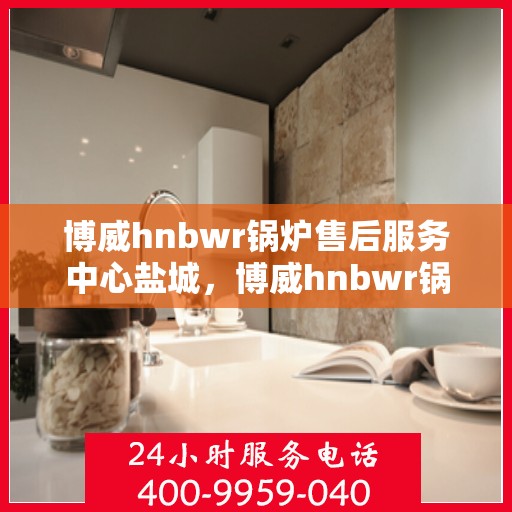 博威hnbwr锅炉售后服务中心盐城，博威hnbwr锅炉盐城售后服务中心，专业维修与贴心服务