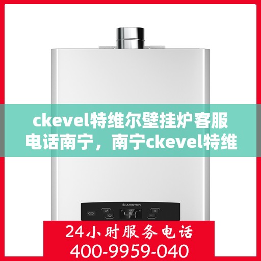ckevel特维尔壁挂炉客服电话南宁，南宁ckevel特维尔壁挂炉售后服务热线及客服支持指南