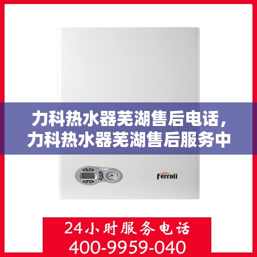 力科热水器芜湖售后电话，力科热水器芜湖售后服务中心联系电话