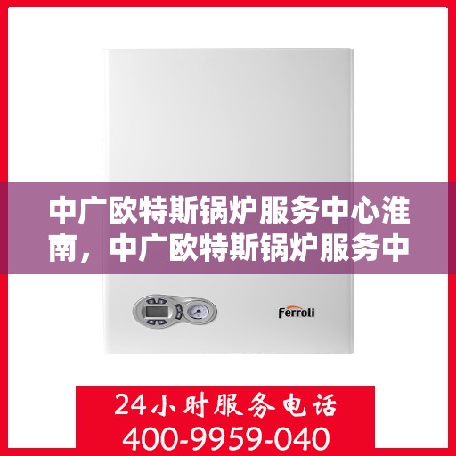 中广欧特斯锅炉服务中心淮南，中广欧特斯锅炉服务中心淮南，专业维修与高效服务的行业标杆