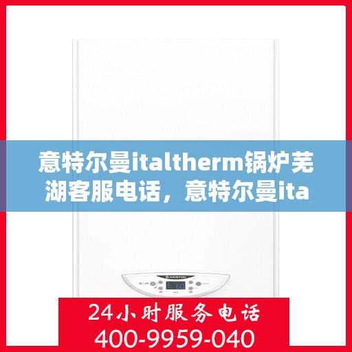 意特尔曼italtherm锅炉芜湖客服电话，意特尔曼italtherm锅炉芜湖客服热线及咨询服务指南