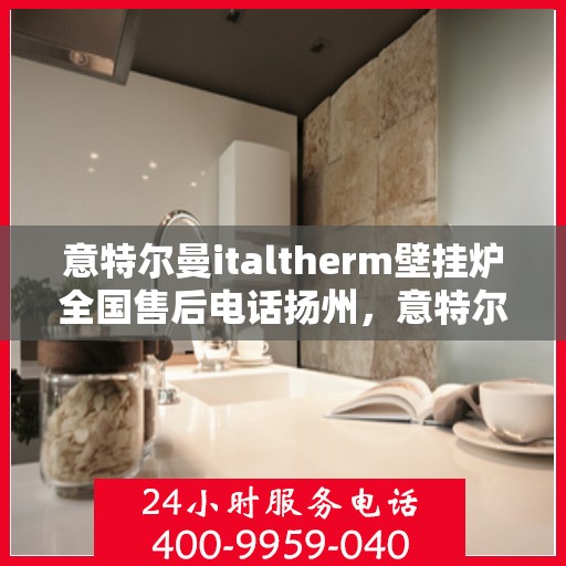 意特尔曼italtherm壁挂炉全国售后电话扬州，意特尔曼italtherm壁挂炉扬州售后热线及维修服务指南