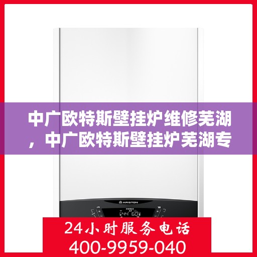 中广欧特斯壁挂炉维修芜湖，中广欧特斯壁挂炉芜湖专业维修服务
