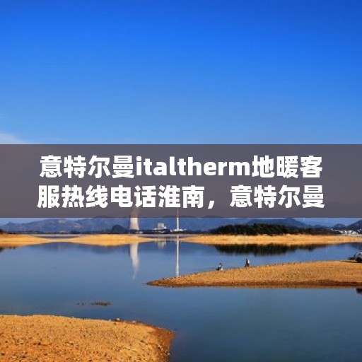 意特尔曼italtherm地暖客服热线电话淮南，意特尔曼italtherm地暖淮南客服热线电话及售后服务指南