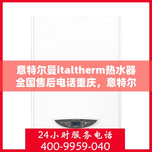 意特尔曼italtherm热水器全国售后电话重庆，意特尔曼italtherm热水器重庆售后电话及售后服务全攻略