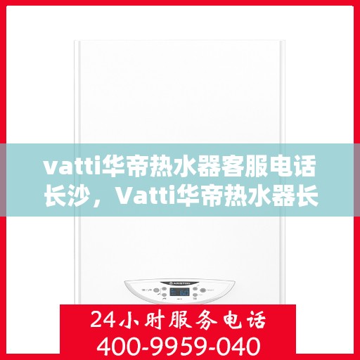 vatti华帝热水器客服电话长沙，Vatti华帝热水器长沙客服热线及售后服务指南