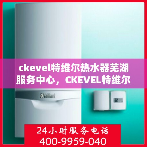 ckevel特维尔热水器芜湖服务中心，CKEVEL特维尔热水器芜湖专业服务中心，品质服务的温暖之选