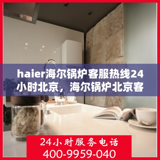 haier海尔锅炉客服热线24小时北京，海尔锅炉北京客服热线全天候服务，专业解答您的锅炉问题