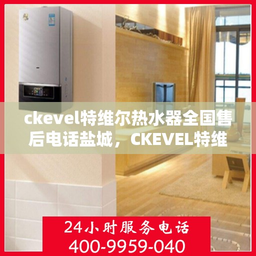 ckevel特维尔热水器全国售后电话盐城，CKEVEL特维尔热水器盐城售后热线及全国服务网点一览
