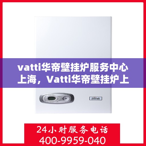 vatti华帝壁挂炉服务中心上海，Vatti华帝壁挂炉上海服务中心，专业维修与保养一站式解决