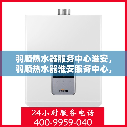 羽顺热水器服务中心淮安，羽顺热水器淮安服务中心，专业维修，温暖您的生活