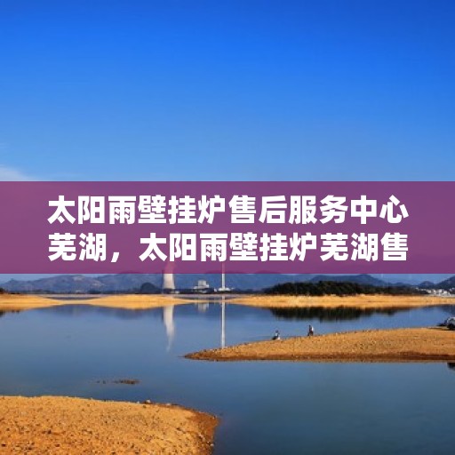 太阳雨壁挂炉售后服务中心芜湖，太阳雨壁挂炉芜湖售后服务中心，专业维修，贴心服务