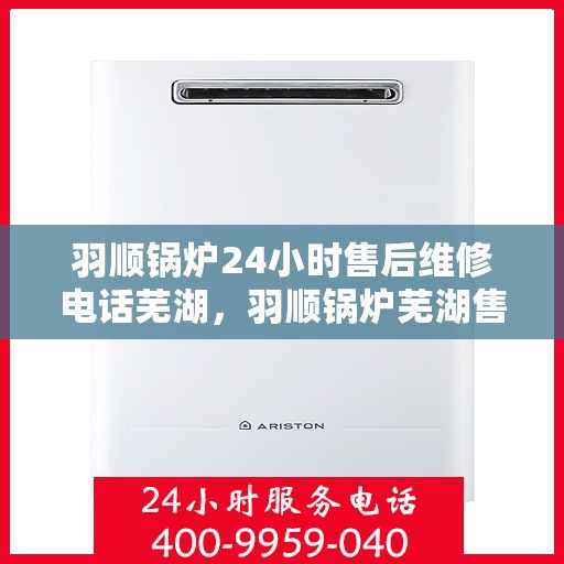 羽顺锅炉24小时售后维修电话芜湖，羽顺锅炉芜湖售后维修热线全天候服务，专业解决故障快速响应