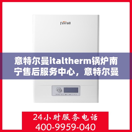 意特尔曼italtherm锅炉南宁售后服务中心，意特尔曼italtherm锅炉南宁售后服务中心，专业维修与优质服务