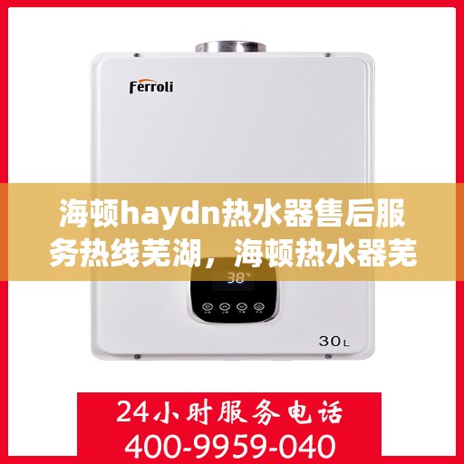 海顿haydn热水器售后服务热线芜湖，海顿热水器芜湖售后服务热线，专业解决您的热水难题