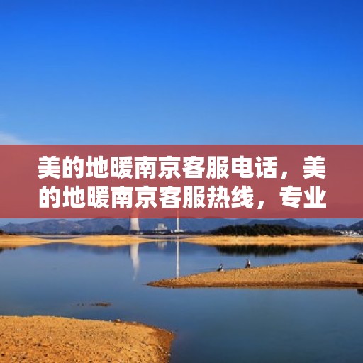 美的地暖南京客服电话，美的地暖南京客服热线，专业解答与温暖服务触手可及