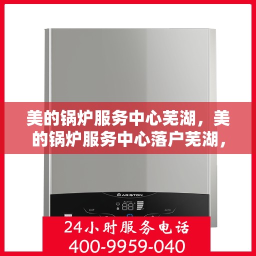 美的锅炉服务中心芜湖，美的锅炉服务中心落户芜湖，专业维修与保养一站式解决方案