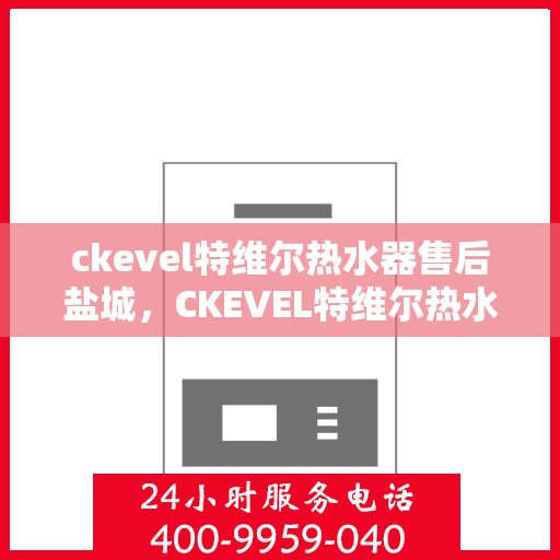 ckevel特维尔热水器售后盐城，CKEVEL特维尔热水器盐城售后服务中心，专业维修与贴心服务