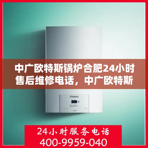 中广欧特斯锅炉合肥24小时售后维修电话，中广欧特斯锅炉合肥全天候售后维修服务热线