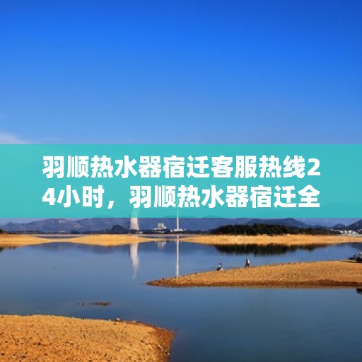 羽顺热水器宿迁客服热线24小时，羽顺热水器宿迁全天候客服热线，温暖服务不打烊