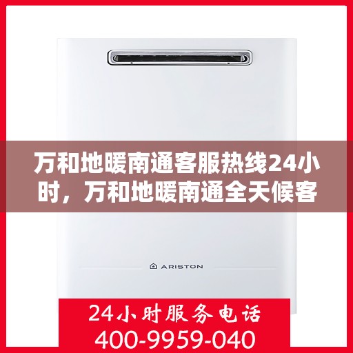 万和地暖南通客服热线24小时，万和地暖南通全天候客服热线，贴心服务随时在线