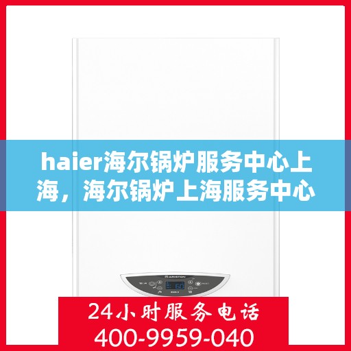 haier海尔锅炉服务中心上海，海尔锅炉上海服务中心，专业维护，高效运行