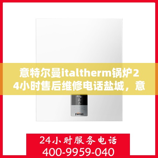 意特尔曼italtherm锅炉24小时售后维修电话盐城，意特尔曼italtherm锅炉盐城售后维修全天候服务热线