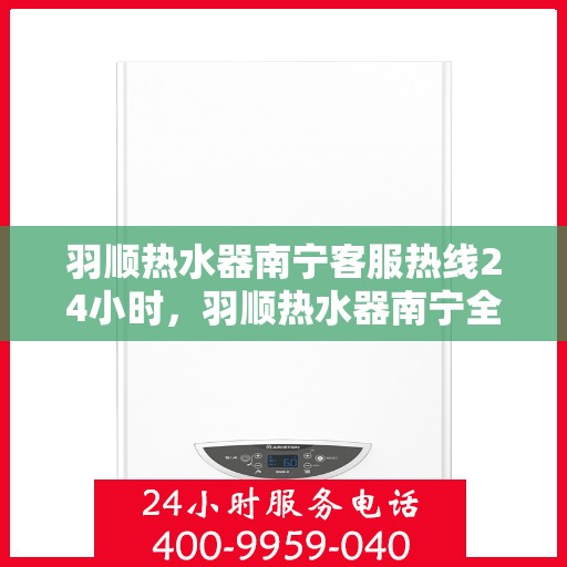 羽顺热水器南宁客服热线24小时，羽顺热水器南宁全天候客服热线，贴心服务随时在线