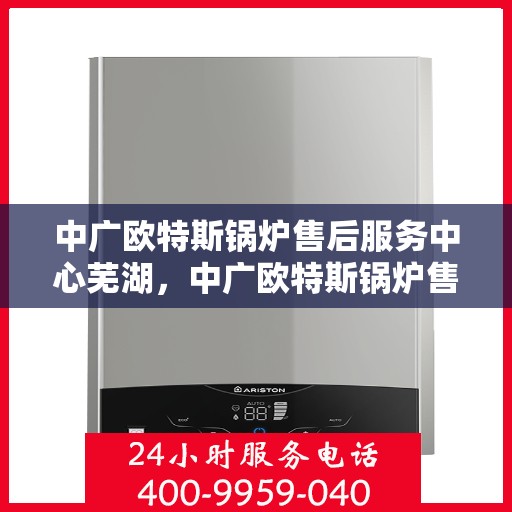 中广欧特斯锅炉售后服务中心芜湖，中广欧特斯锅炉售后服务中心在芜湖的专业服务体验