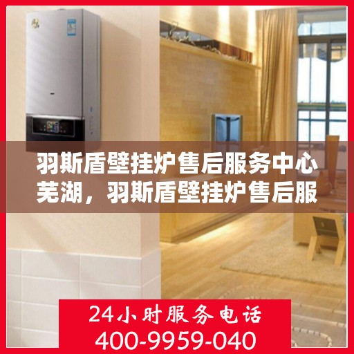 羽斯盾壁挂炉售后服务中心芜湖，羽斯盾壁挂炉售后服务中心落户芜湖，专业服务保障温暖家居