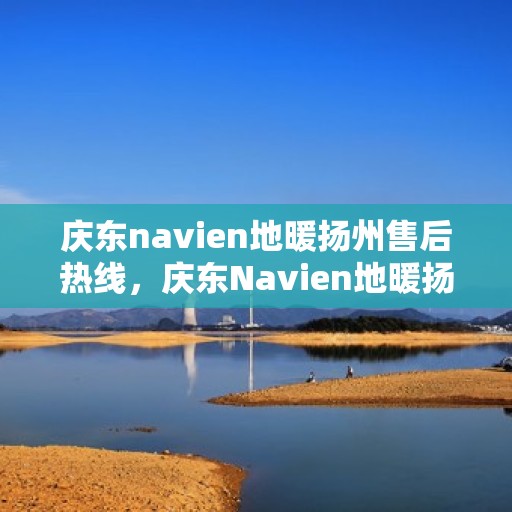 庆东navien地暖扬州售后热线，庆东Navien地暖扬州售后服务热线及专业维修支持