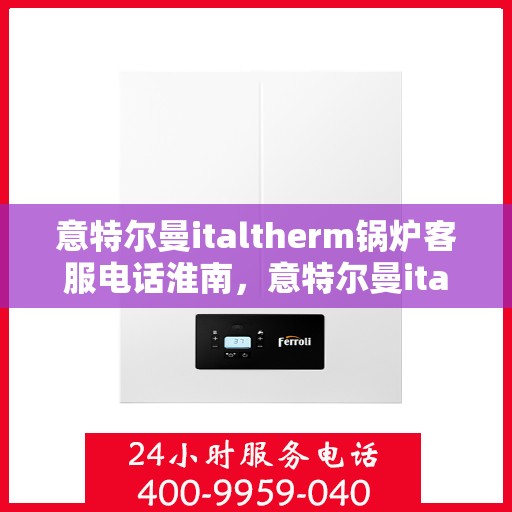 意特尔曼italtherm锅炉客服电话淮南，意特尔曼italtherm锅炉淮南客服热线及咨询指南