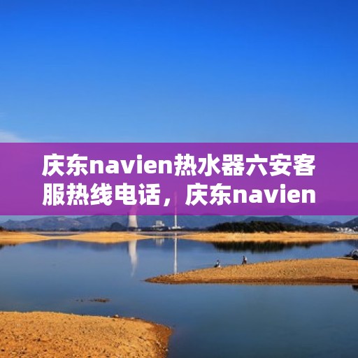 庆东navien热水器六安客服热线电话，庆东navien热水器六安客服热线电话及售后服务指南